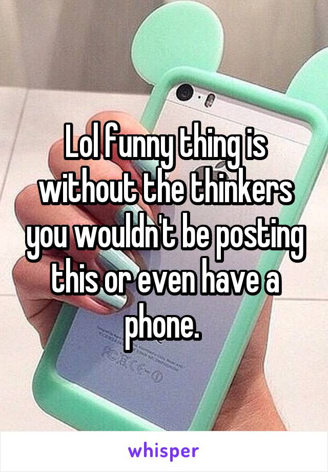 Lol funny thing is without the thinkers you wouldn't be posting this or even have a phone. 