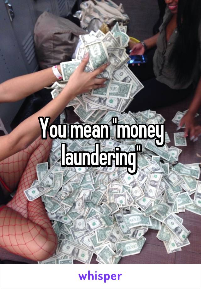 You mean ''money laundering"