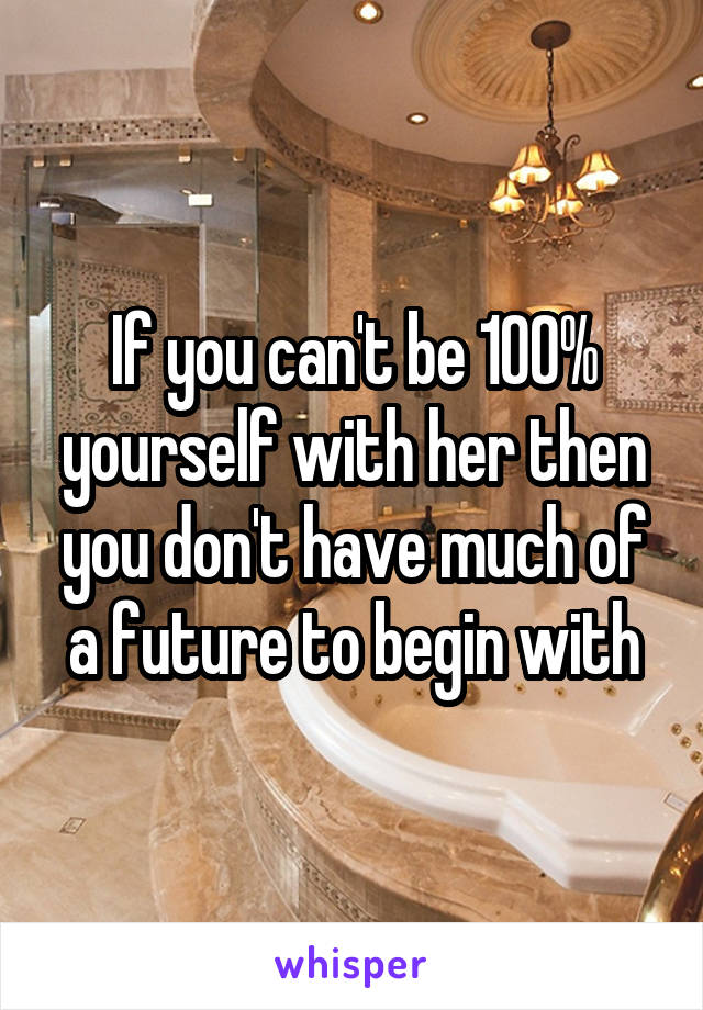 If you can't be 100% yourself with her then you don't have much of a future to begin with