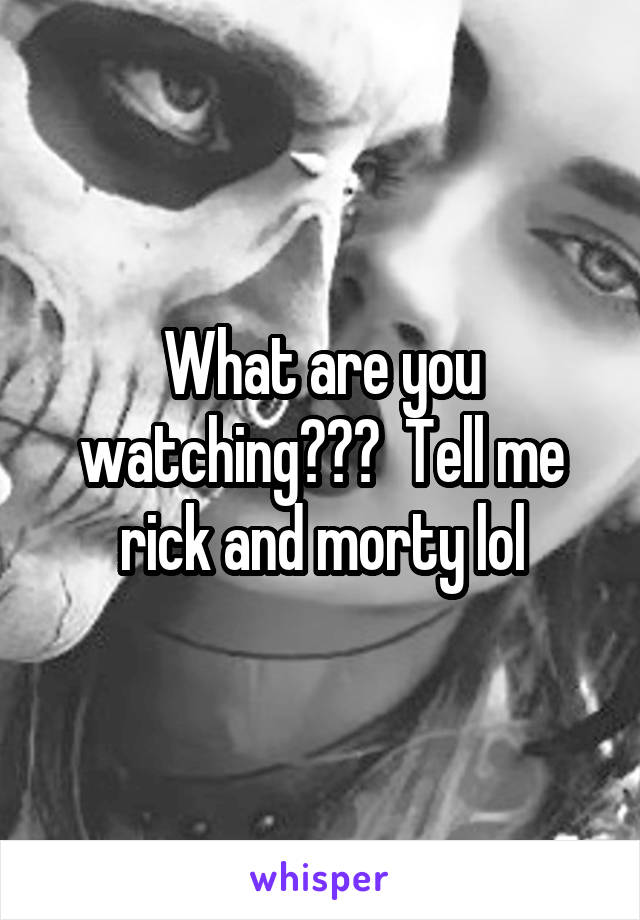What are you watching???  Tell me rick and morty lol