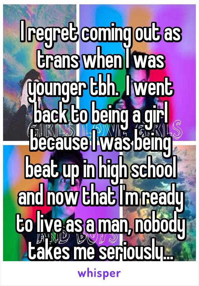 I regret coming out as trans when I was younger tbh.  I went back to being a girl because I was being beat up in high school and now that I'm ready to live as a man, nobody takes me seriously...