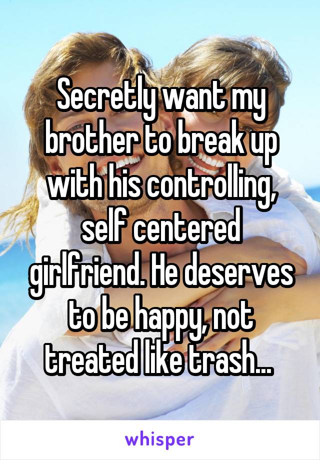 Secretly want my brother to break up with his controlling, self centered girlfriend. He deserves to be happy, not treated like trash... 