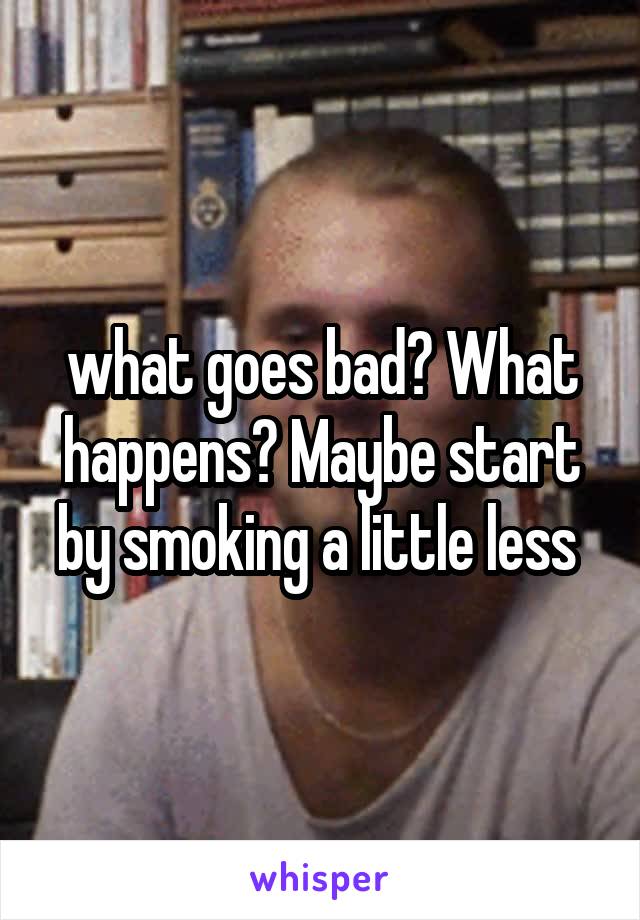 what goes bad? What happens? Maybe start by smoking a little less 