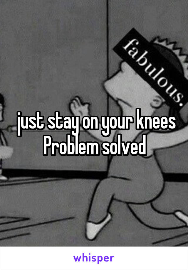  just stay on your knees
Problem solved