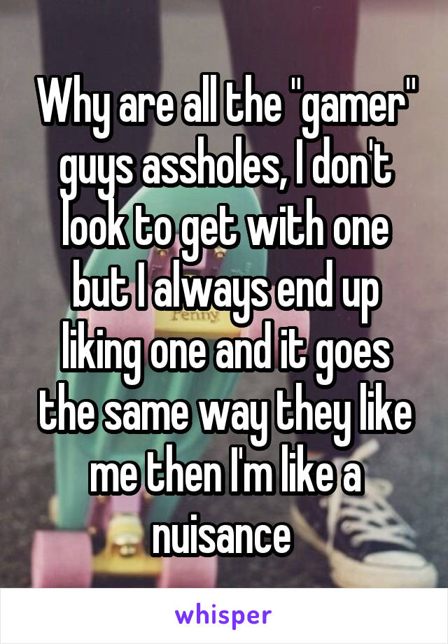 Why are all the "gamer" guys assholes, I don't look to get with one but I always end up liking one and it goes the same way they like me then I'm like a nuisance 