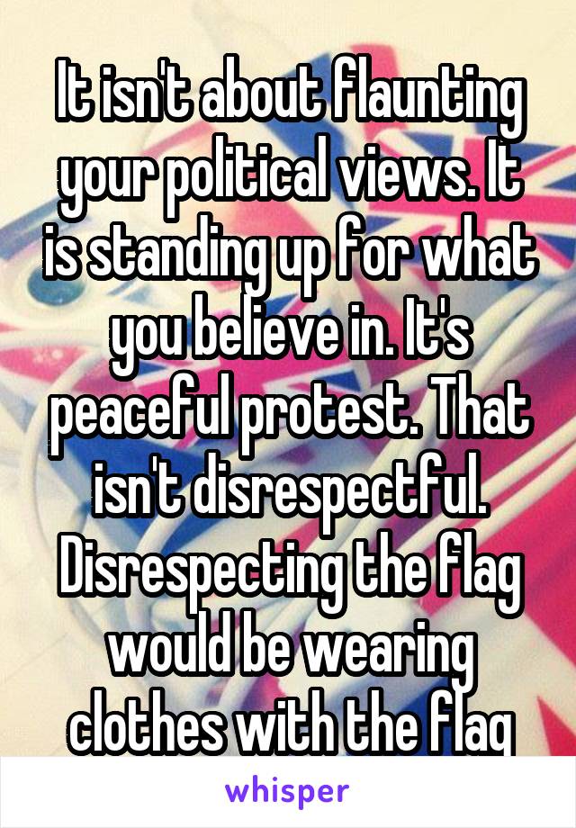 It isn't about flaunting your political views. It is standing up for what you believe in. It's peaceful protest. That isn't disrespectful. Disrespecting the flag would be wearing clothes with the flag