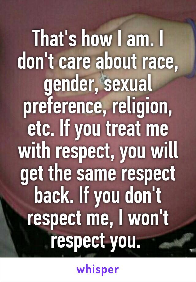 That's how I am. I don't care about race, gender, sexual preference, religion, etc. If you treat me with respect, you will get the same respect back. If you don't respect me, I won't respect you. 