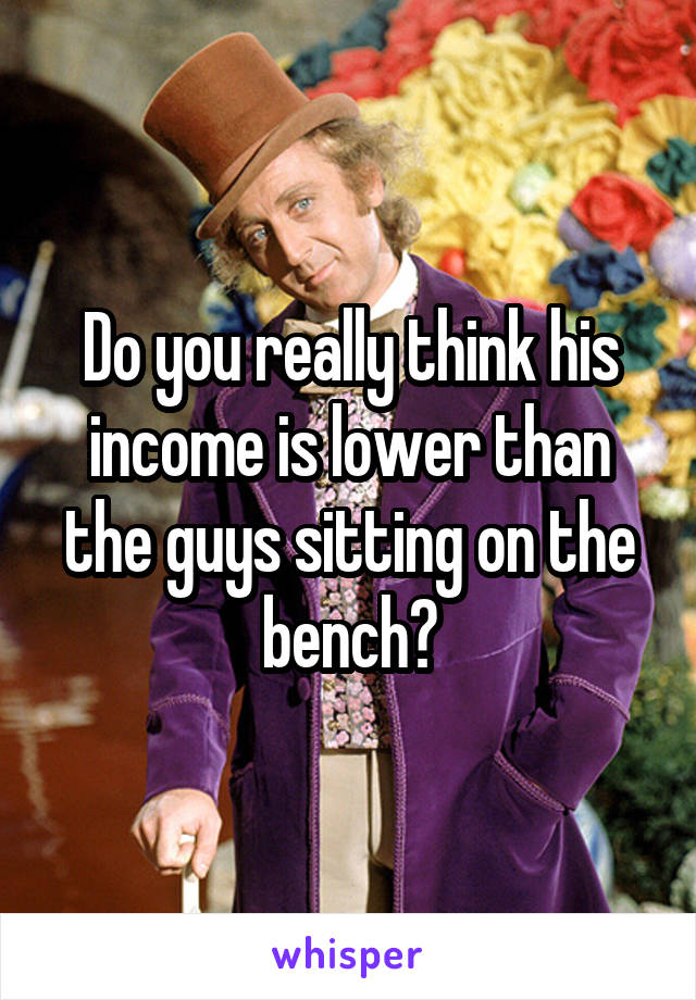 Do you really think his income is lower than the guys sitting on the bench?