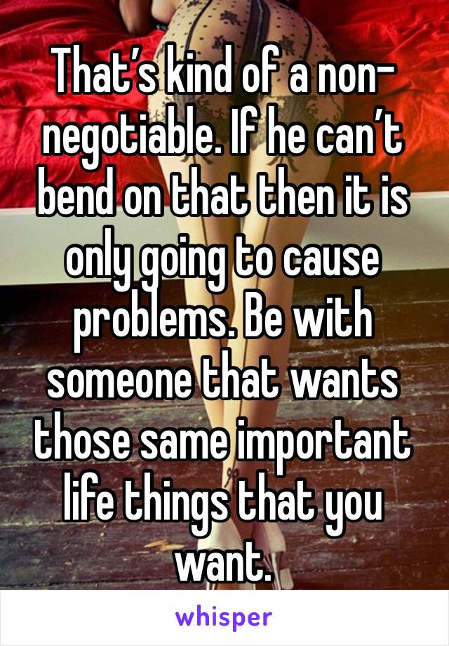 That’s kind of a non-negotiable. If he can’t bend on that then it is only going to cause problems. Be with someone that wants those same important life things that you want.