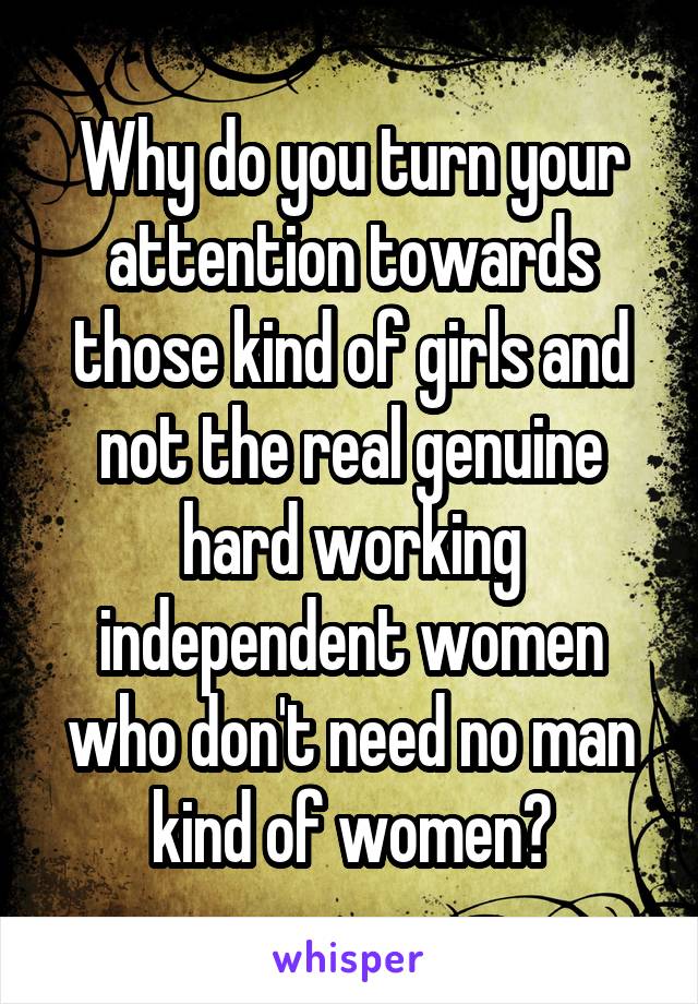 Why do you turn your attention towards those kind of girls and not the real genuine hard working independent women who don't need no man kind of women?