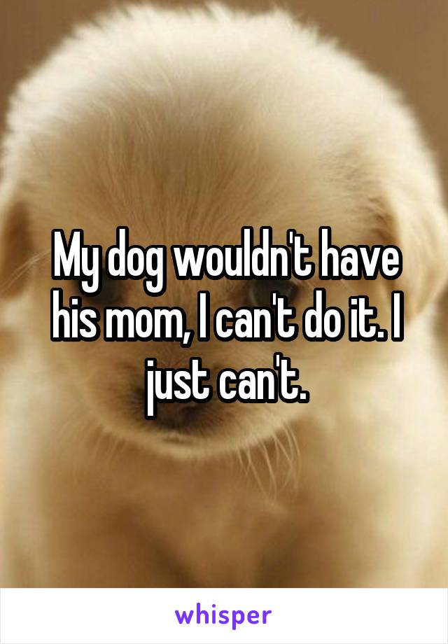My dog wouldn't have his mom, I can't do it. I just can't.