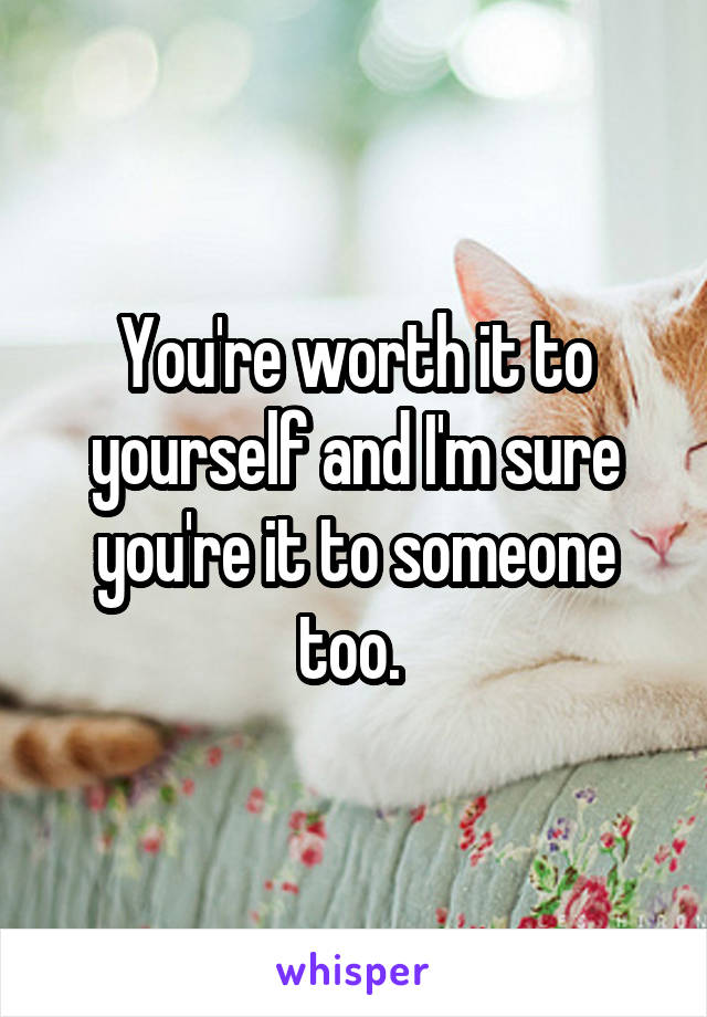 You're worth it to yourself and I'm sure you're it to someone too. 