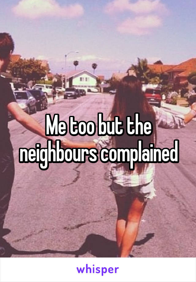Me too but the neighbours complained