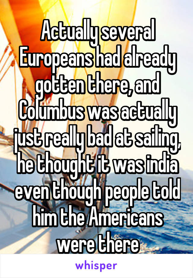 Actually several Europeans had already gotten there, and Columbus was actually just really bad at sailing, he thought it was india even though people told him the Americans were there