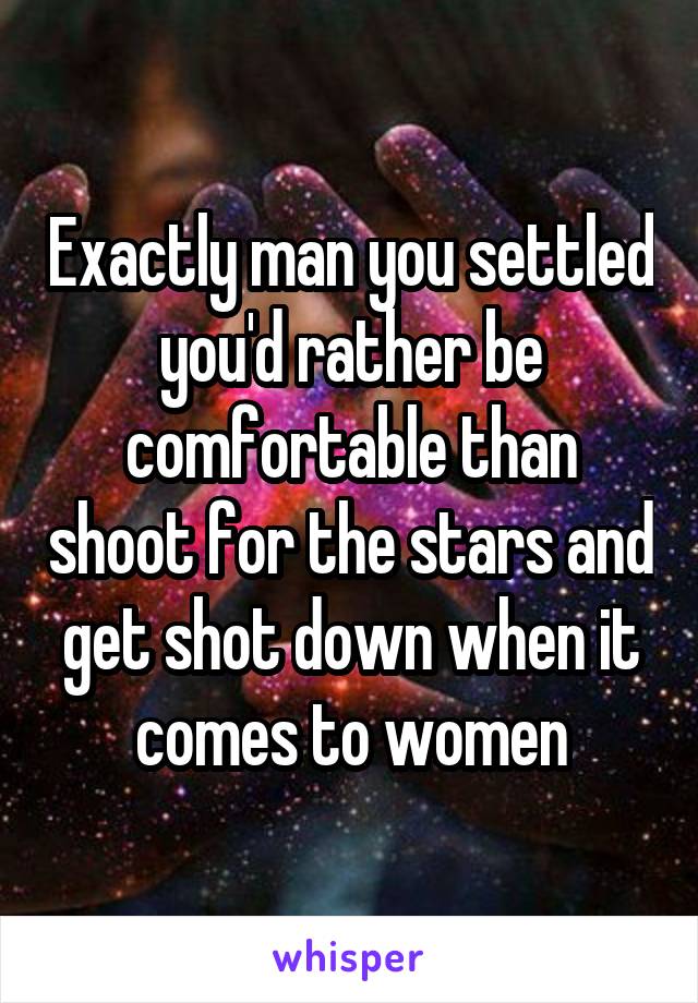 Exactly man you settled you'd rather be comfortable than shoot for the stars and get shot down when it comes to women