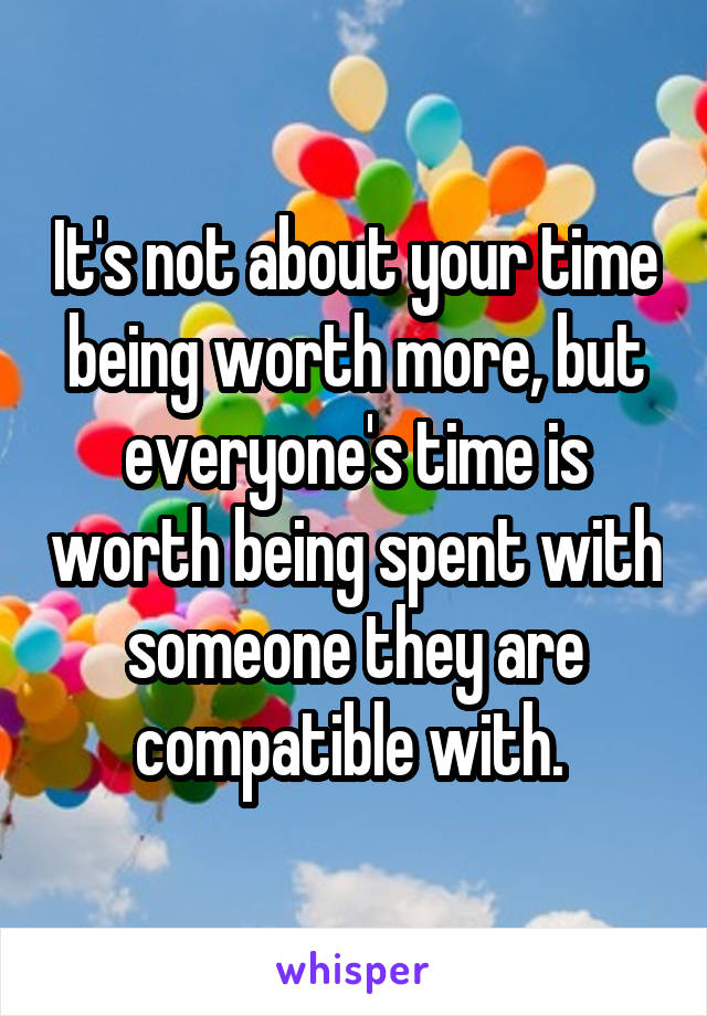 It's not about your time being worth more, but everyone's time is worth being spent with someone they are compatible with. 