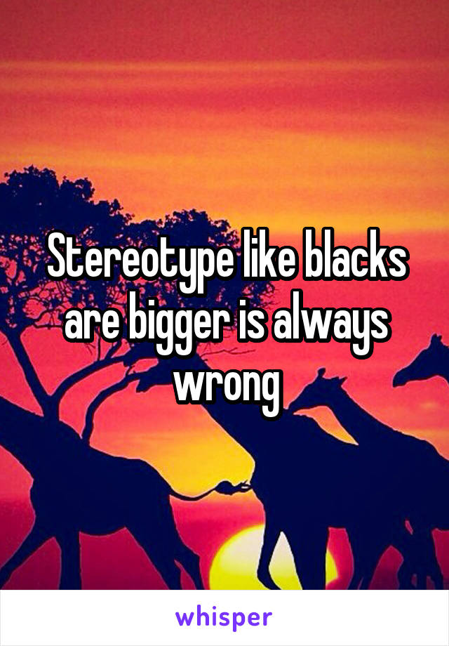 Stereotype like blacks are bigger is always wrong