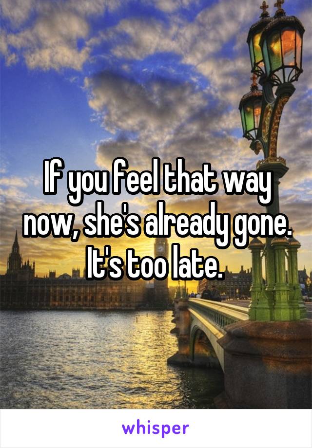 If you feel that way now, she's already gone. It's too late. 