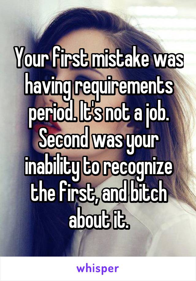 Your first mistake was having requirements period. It's not a job. Second was your inability to recognize the first, and bitch about it.