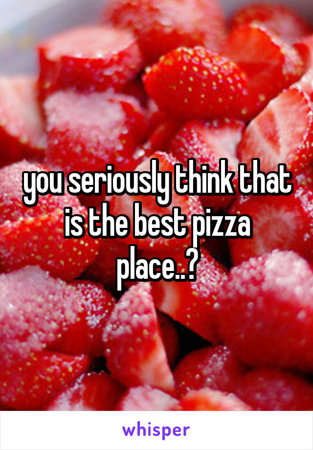 you seriously think that is the best pizza place..?