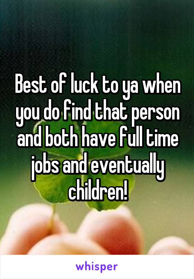 Best of luck to ya when you do find that person and both have full time jobs and eventually children!