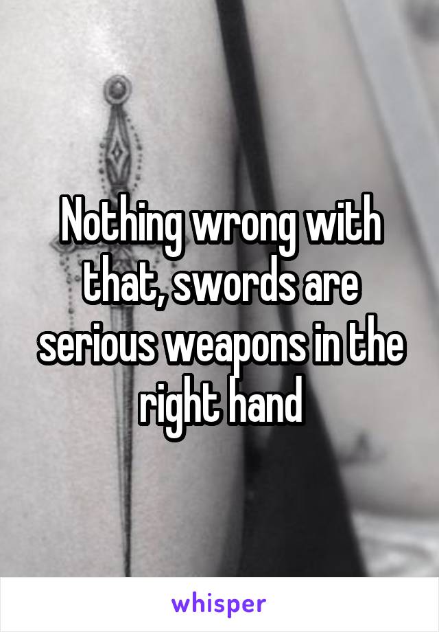 Nothing wrong with that, swords are serious weapons in the right hand