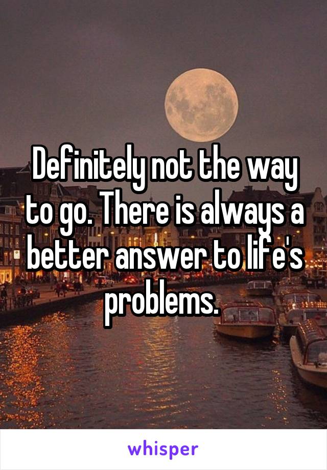 Definitely not the way to go. There is always a better answer to life's problems. 