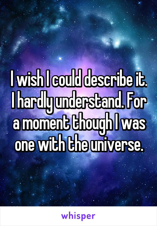 I wish I could describe it. I hardly understand. For a moment though I was one with the universe.