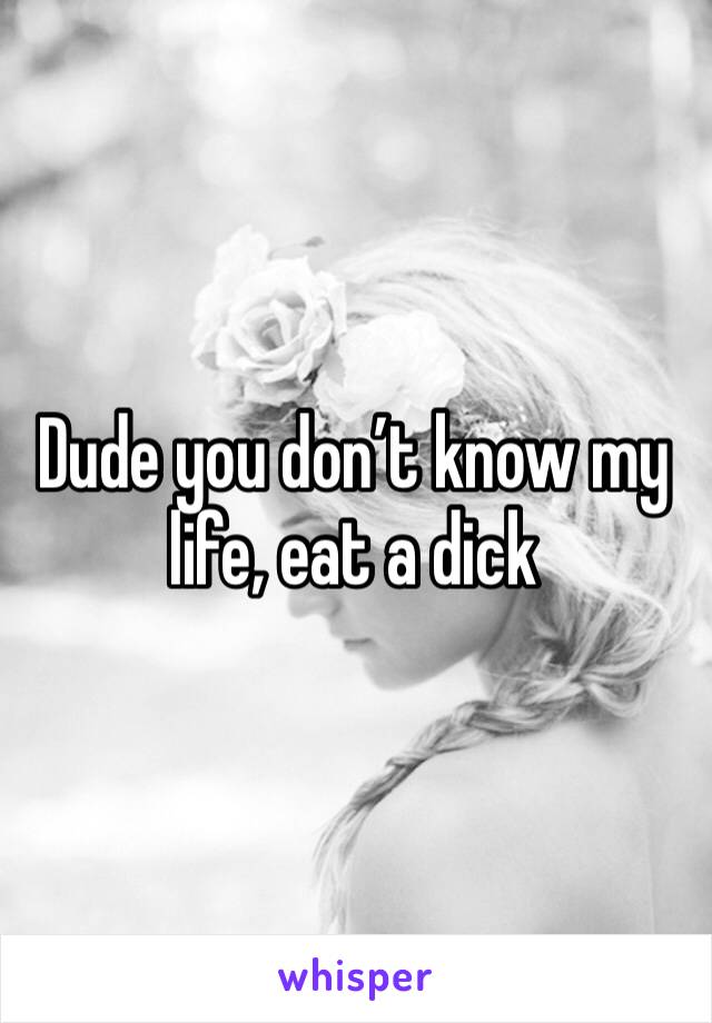 Dude you don’t know my life, eat a dick