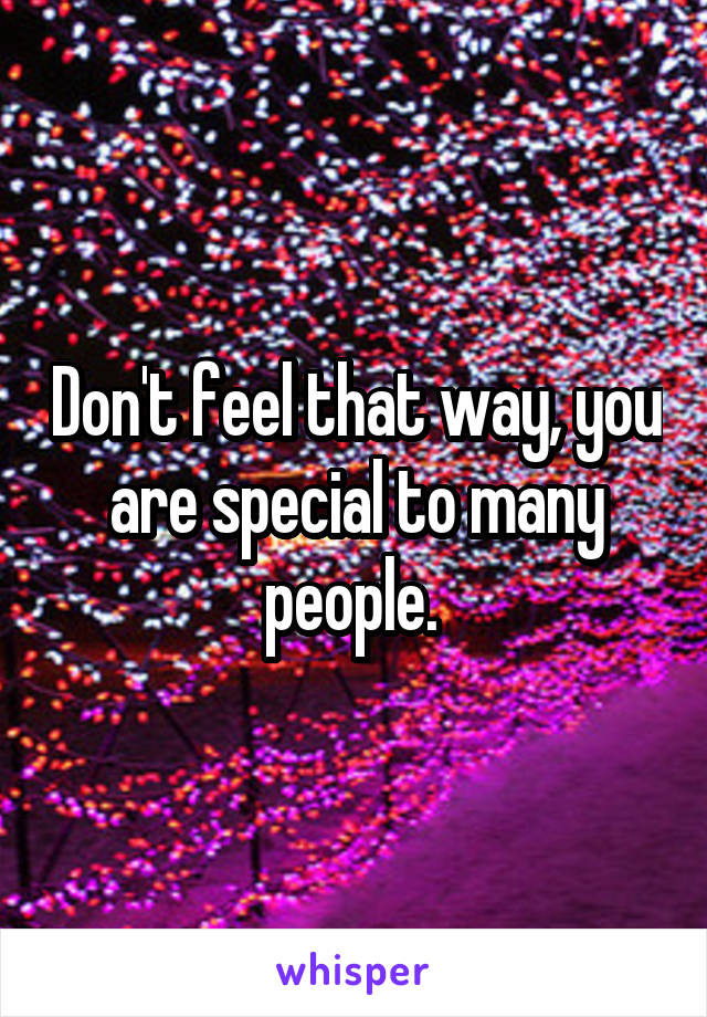 Don't feel that way, you are special to many people. 