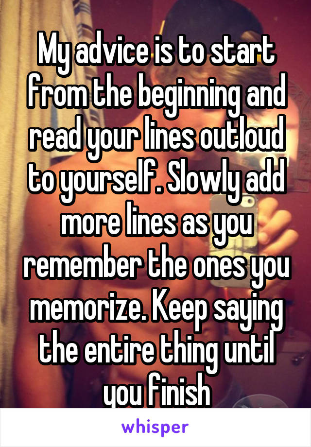 My advice is to start from the beginning and read your lines outloud to yourself. Slowly add more lines as you remember the ones you memorize. Keep saying the entire thing until you finish