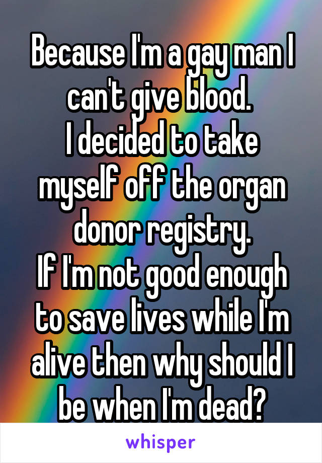 Because I'm a gay man I can't give blood. 
I decided to take myself off the organ donor registry.
If I'm not good enough to save lives while I'm alive then why should I be when I'm dead?