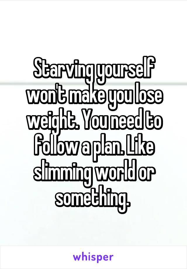 Starving yourself won't make you lose weight. You need to follow a plan. Like slimming world or something. 