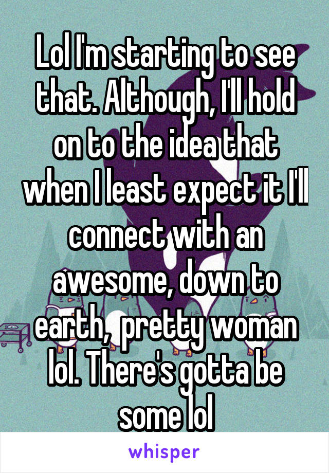 Lol I'm starting to see that. Although, I'll hold on to the idea that when I least expect it I'll connect with an awesome, down to earth,  pretty woman lol. There's gotta be some lol