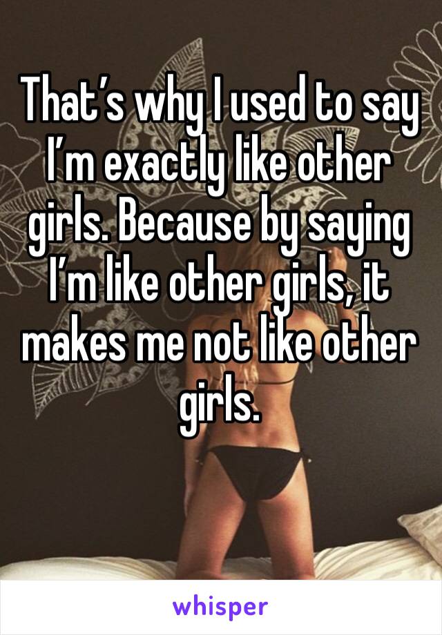 That’s why I used to say I’m exactly like other girls. Because by saying I’m like other girls, it makes me not like other girls.