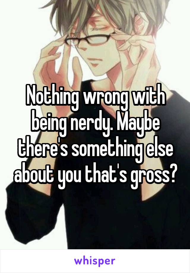 Nothing wrong with being nerdy. Maybe there's something else about you that's gross?