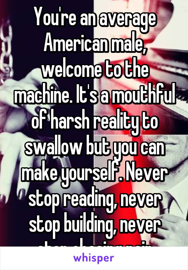 You're an average American male, welcome to the machine. It's a mouthful of harsh reality to swallow but you can make yourself. Never stop reading, never stop building, never stop chasing pain