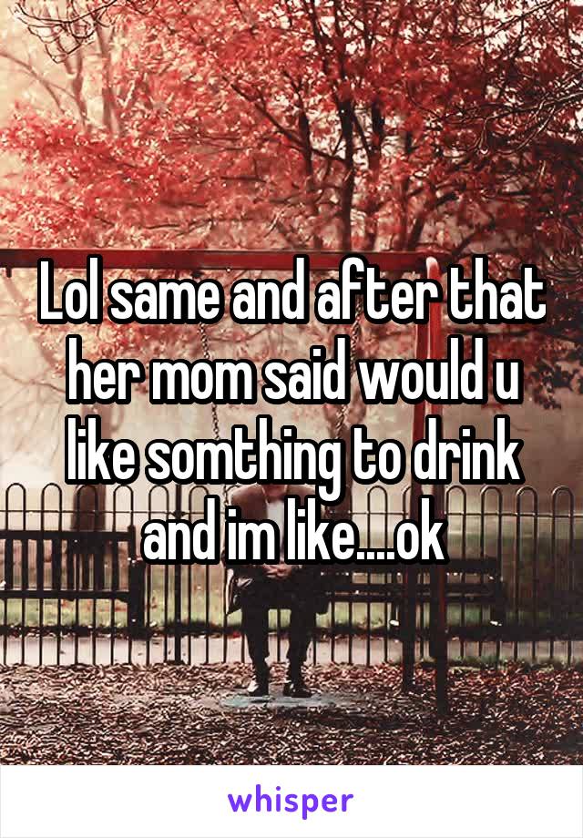 Lol same and after that her mom said would u like somthing to drink and im like....ok