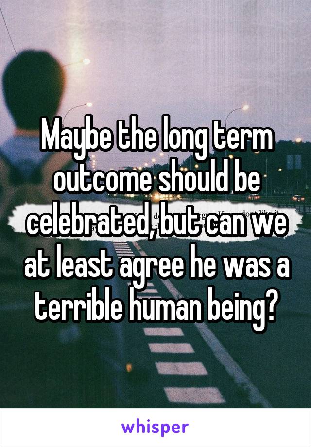 Maybe the long term outcome should be celebrated, but can we at least agree he was a terrible human being?