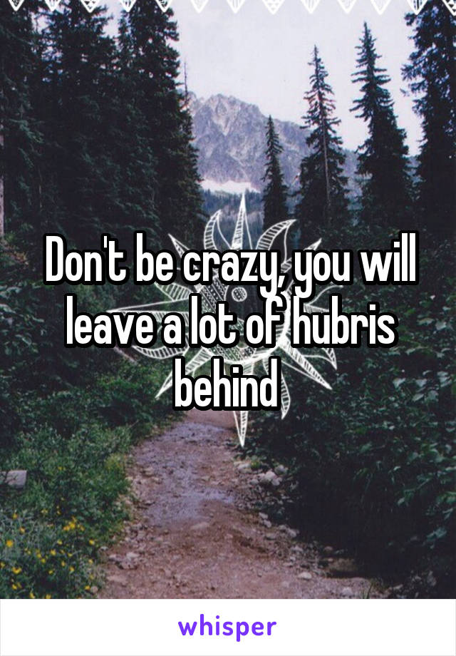 Don't be crazy, you will leave a lot of hubris behind 
