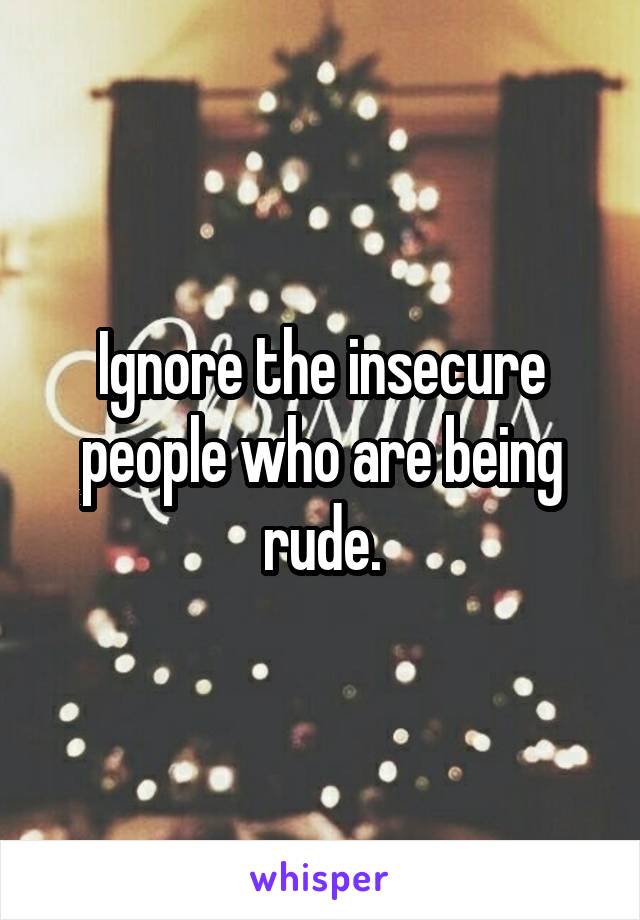 Ignore the insecure people who are being rude.