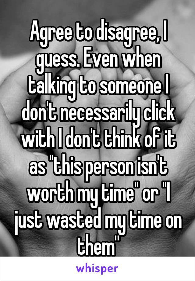 Agree to disagree, I guess. Even when talking to someone I don't necessarily click with I don't think of it as "this person isn't worth my time" or "I just wasted my time on them"