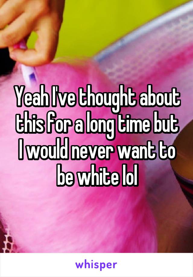 Yeah I've thought about this for a long time but I would never want to be white lol