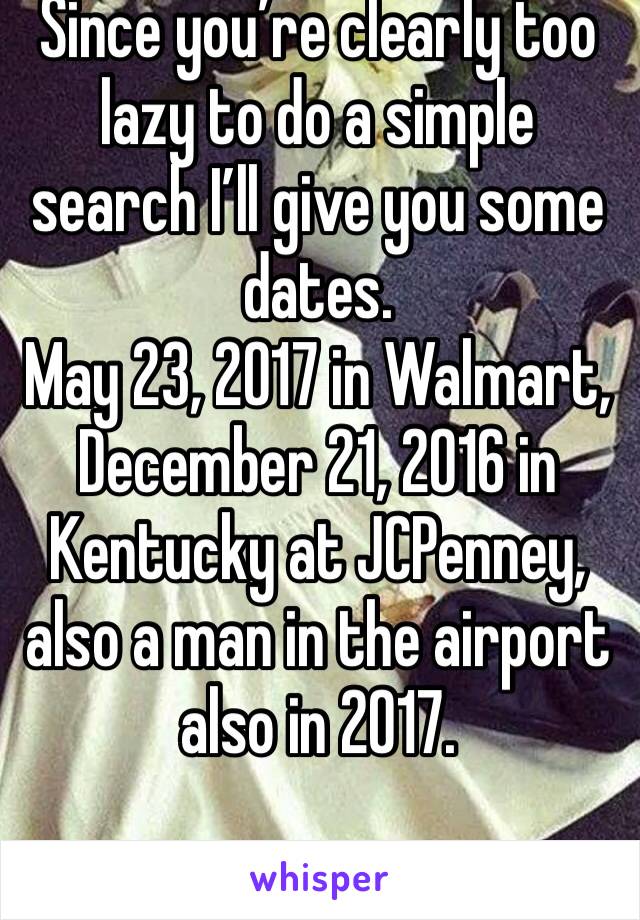 Since you’re clearly too lazy to do a simple search I’ll give you some dates.
May 23, 2017 in Walmart, December 21, 2016 in Kentucky at JCPenney, also a man in the airport also in 2017. 