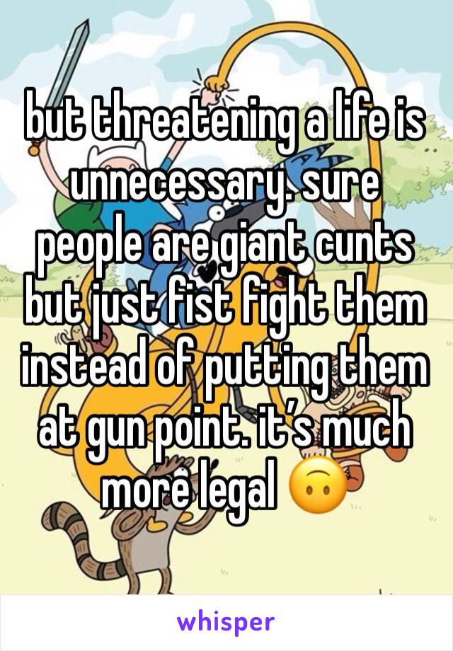 but threatening a life is unnecessary. sure people are giant cunts but just fist fight them instead of putting them at gun point. it’s much more legal 🙃