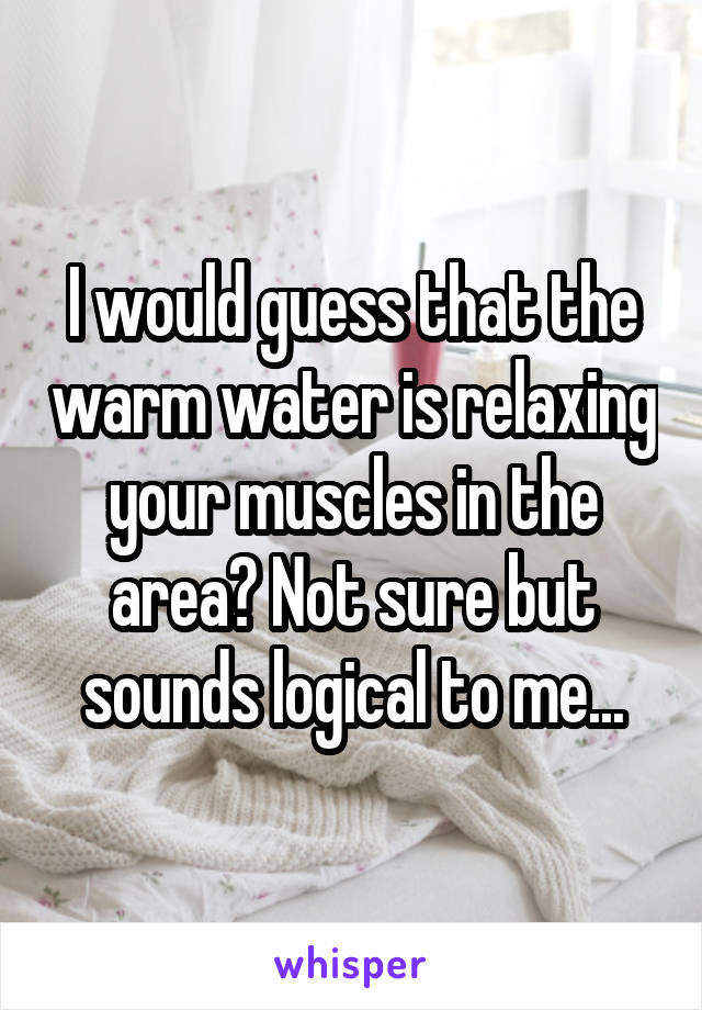 I would guess that the warm water is relaxing your muscles in the area? Not sure but sounds logical to me...