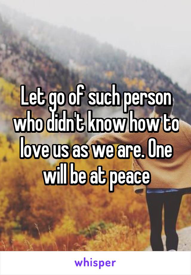 Let go of such person who didn't know how to love us as we are. One will be at peace