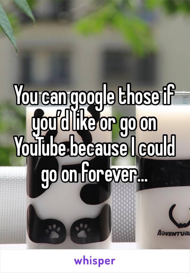You can google those if you’d like or go on YouTube because I could go on forever...