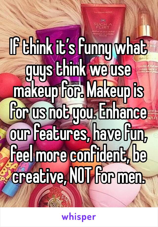 If think it’s funny what guys think we use makeup for. Makeup is for us not you. Enhance our features, have fun, feel more confident, be creative, NOT for men. 
