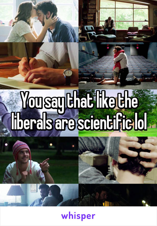 You say that like the liberals are scientific lol